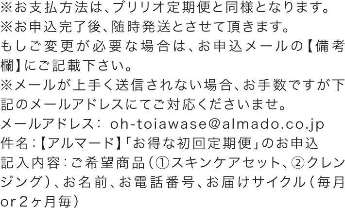 ※お支払方法は、ブリリオ定期便と同様となります。 ※お申込完了後、随時発送とさせて頂きます。 もしご変更が必要な場合は、お申込メールの【備考欄】にご記載下さい。 ※メールが上手く送信されない場合、お手数ですが下記のメールアドレスにてご対応くださいませ。 　 メールアドレス： oh-toiawase@almado.co.jp 件名：【アルマード】「お得な初回定期便」のお申込 記入内容：ご希望商品（①スキンケアセット、②クレンジング）、お名前、お電話番号、お届けサイクル（毎月or２ヶ月毎）