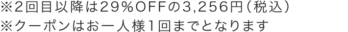 ※2回目以降は29％OFFの3,256円（税込） ※クーポンはお一人様1回までとなります