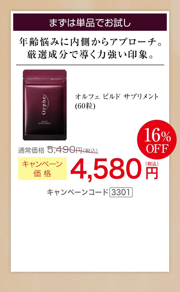 まずは単品でお試し 年齢悩みに内側からアプローチ 厳選成分で導く力強い印象 キャンペーン価格16％OFF 4,580円（税込） キャンペーンコード3301