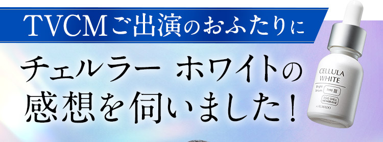 TVCMご出演のおふたりに チェルラー ホワイトの 感想を伺いました！