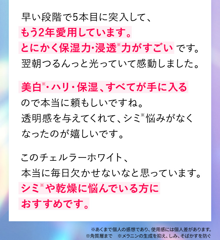 早い段階で5本目に突入して、もう2年愛用しています。とにかく保湿力・浸透※力がすごいです。翌朝つるんっと光っていて感動しました。美白※・ハリ・保湿、すべてが手に入るので本当に頼もしいですね。透明感を与えてくれて、シミ※悩みがなくなったのが嬉しいです。このチェルラーホワイト、本当に毎日欠かせないなと思っています。シミ※や乾燥に悩んでいる方におすすめです。