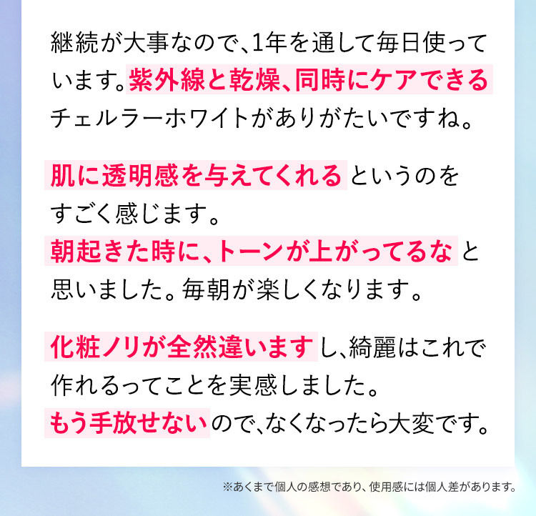 継続が大事なので、1年を通して毎日使っています。紫外線と乾燥、同時にケアできるチェルラーホワイトがありがたいですね。肌に透明感を与えてくれるというのをすごく感じます。朝起きた時に、トーンが上がってるなと思いました。毎朝が楽しくなります。化粧ノリが全然違いますし、綺麗はこれで作れるってことを実感しました。もう手放せないので、なくなったら大変です。