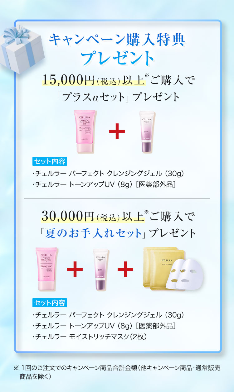 キャンペーン購入特典プレゼント 15,000円（税込）以上※ご購入で「プラスαセット」プレゼント　セット内容　チェルラーパーフェクトクレンジングジェル30g　チェルラー トーンアップUV（8g）[医薬部外品]　30,000円（税込）以上※ご購入で「夏のお手入れセット」プレゼント　セット内容　チェルラーパーフェクトクレンジングジェル30g　チェルラー トーンアップUV（8g）[医薬部外品]　チェルラー モイストリッチマスク 2枚　※1回のご注文でのキャンペーン商品合計金額 他キャンペーン商品・通常販売商品を除く