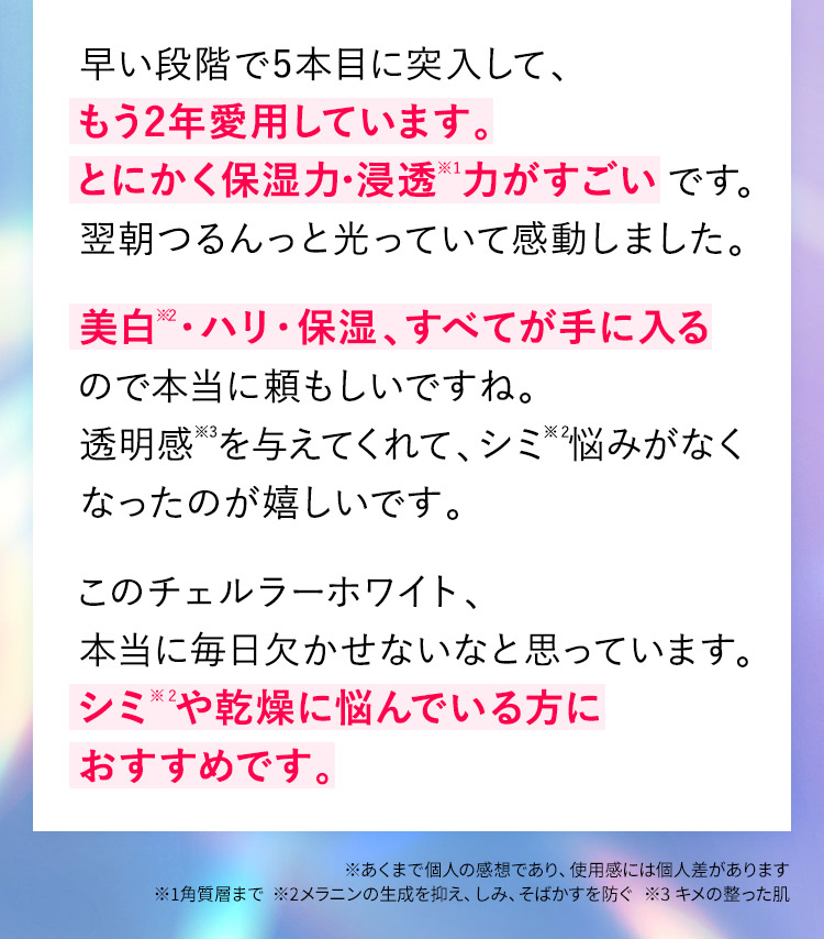早い段階で5本目に突入して、もう2年愛用しています。とにかく保湿力・浸透※力がすごいです。翌朝つるんっと光っていて感動しました。美白※・ハリ・保湿、すべてが手に入るので本当に頼もしいですね。透明感を与えてくれて、シミ※悩みがなくなったのが嬉しいです。このチェルラーホワイト、本当に毎日欠かせないなと思っています。シミ※や乾燥に悩んでいる方におすすめです。