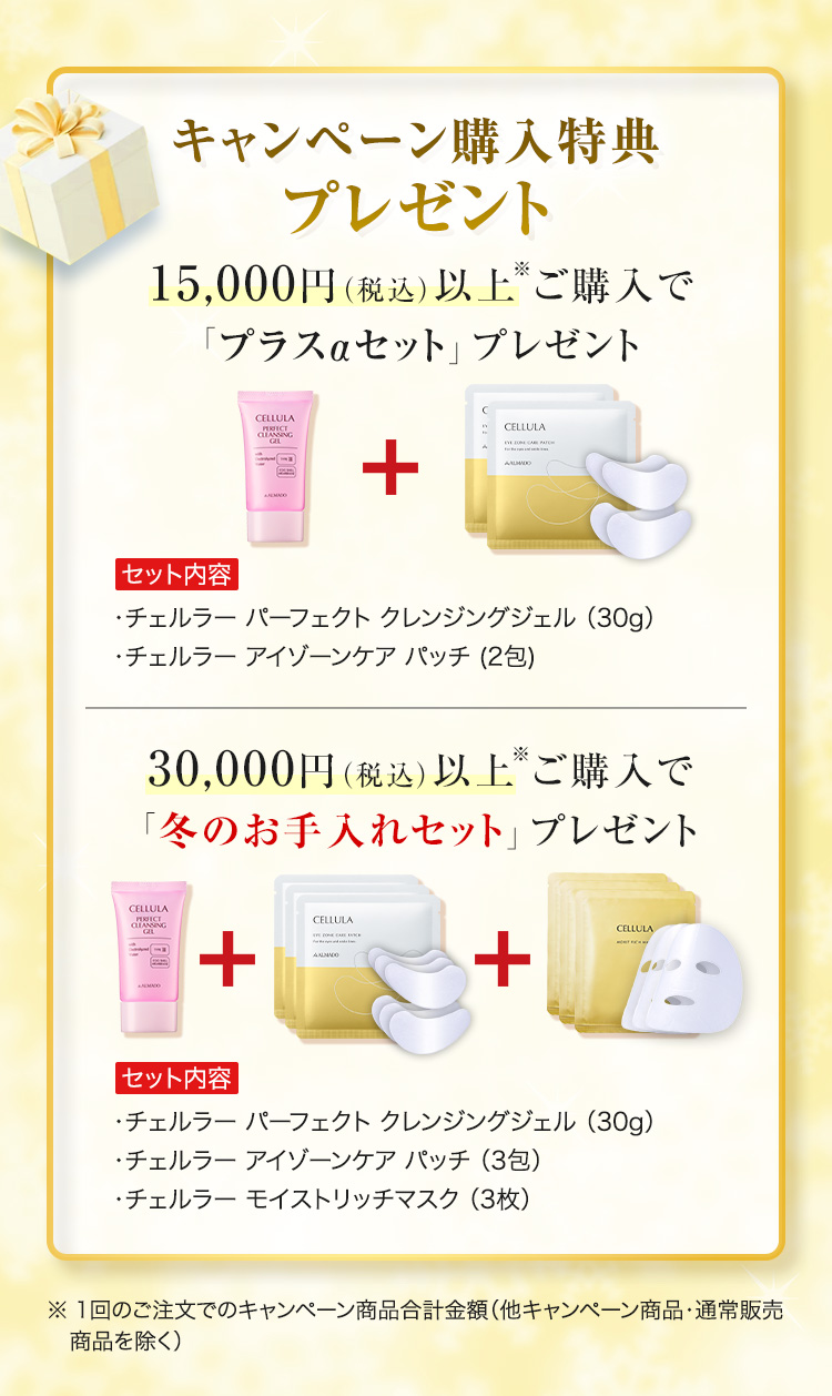 キャンペーン購入特典プレゼント 15,000円（税込）以上※ご購入で「プラスαセット」プレゼント　セット内容　チェルラーパーフェクトクレンジングジェル30g　チェルラー アイゾーンケア パッチ 2包　30,000円（税込）以上※ご購入で「冬のお手入れセット」プレゼント　セット内容　チェルラーパーフェクトクレンジングジェル30g　チェルラー チェルラー アイゾーンケア パッチ 3包　チェルラー モイストリッチマスク 3枚　※1回のご注文でのキャンペーン商品合計金額 他キャンペーン商品・通常販売商品を除く