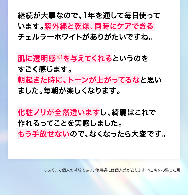 紫外線と乾燥、同時にケアできるチェルラー ホワイトがありがたいですね。肌に透明感※1を与えてくれるというのをすごく感じます。