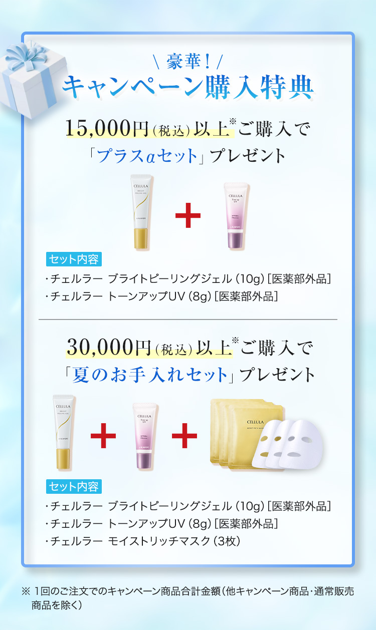 キャンペーン購入特典 15,000円（税込）以上※ご購入で「プラスαセット」プレゼント（チェルラーブライトピーリングジェル10g、チェルラー トーンアップUV8g）30,000円（税込）以上※ご購入で「夏のお手入れセット」プレゼント（チェルラーブライトピーリングジェル10g、チェルラー トーンアップUV8g、チェルラー モイストリッチマスク3枚）