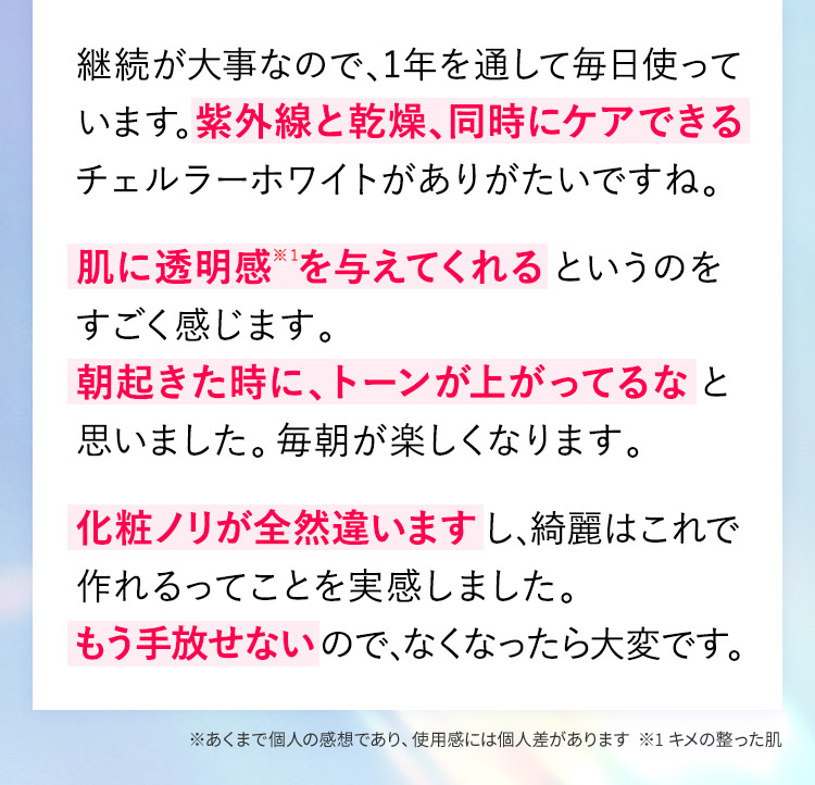 継続が大事なので、1年を通して毎日使っています。紫外線と乾燥、同時にケアできるチェルラーホワイトがありがたいですね。肌に透明感を与えてくれるというのをすごく感じます。朝起きた時に、トーンが上がってるなと思いました。毎朝が楽しくなります。化粧ノリが全然違いますし、綺麗はこれで作れるってことを実感しました。もう手放せないので、なくなったら大変です。