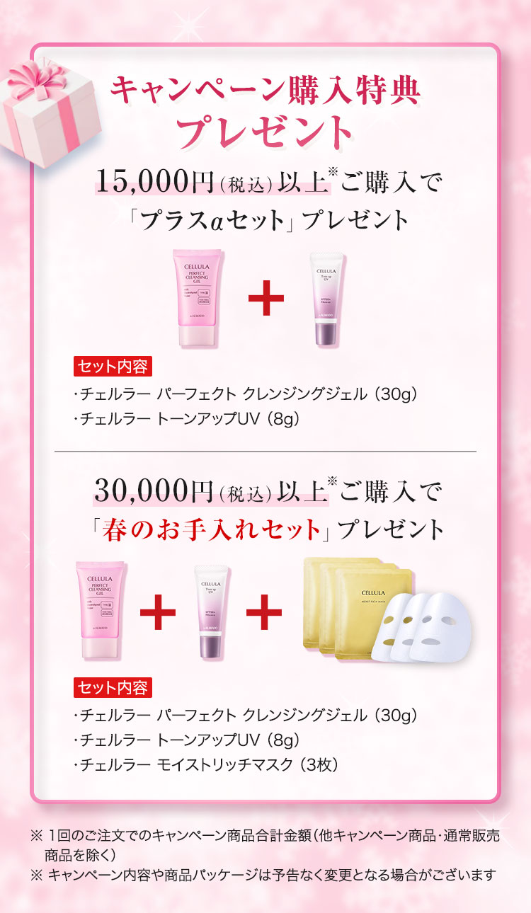 キャンペーン購入特典プレゼント 15,000円（税込）以上※ご購入で「プラスαセット」プレゼント　セット内容　チェルラーパーフェクトクレンジングジェル30g　チェルラー トーンアップUV8g　30,000円（税込）以上※ご購入で「春のお手入れセット」プレゼント　セット内容　チェルラーパーフェクトクレンジングジェル30g　チェルラー チェルラー トーンアップUV8g　チェルラー モイストリッチマスク 3枚　※1回のご注文でのキャンペーン商品合計金額 他キャンペーン商品・通常販売商品を除く ※キャンペーン内容や商品パッケージは予告なく変更となる場合がございます
