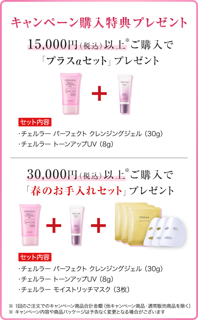 キャンペーン購入特典プレゼント 15,000円（税込）以上※ご購入で「プラスαセット」プレゼント　セット内容　チェルラーパーフェクトクレンジングジェル30g　チェルラー トーンアップUV8g　30,000円（税込）以上※ご購入で「春のお手入れセット」プレゼント　セット内容　チェルラーパーフェクトクレンジングジェル30g　チェルラー トーンアップUV8g　チェルラー モイストリッチマスク 3枚　※1回のご注文でのキャンペーン商品合計金額 他キャンペーン商品・通常販売商品を除く ※キャンペーン内容や商品パッケージは予告なく変更となる場合がございます