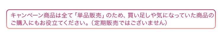 キャンペーン商品は全て「単品販売」のため、買い足しや気になっていた商品のお試しにもお役立てください。（定期販売ではございません）