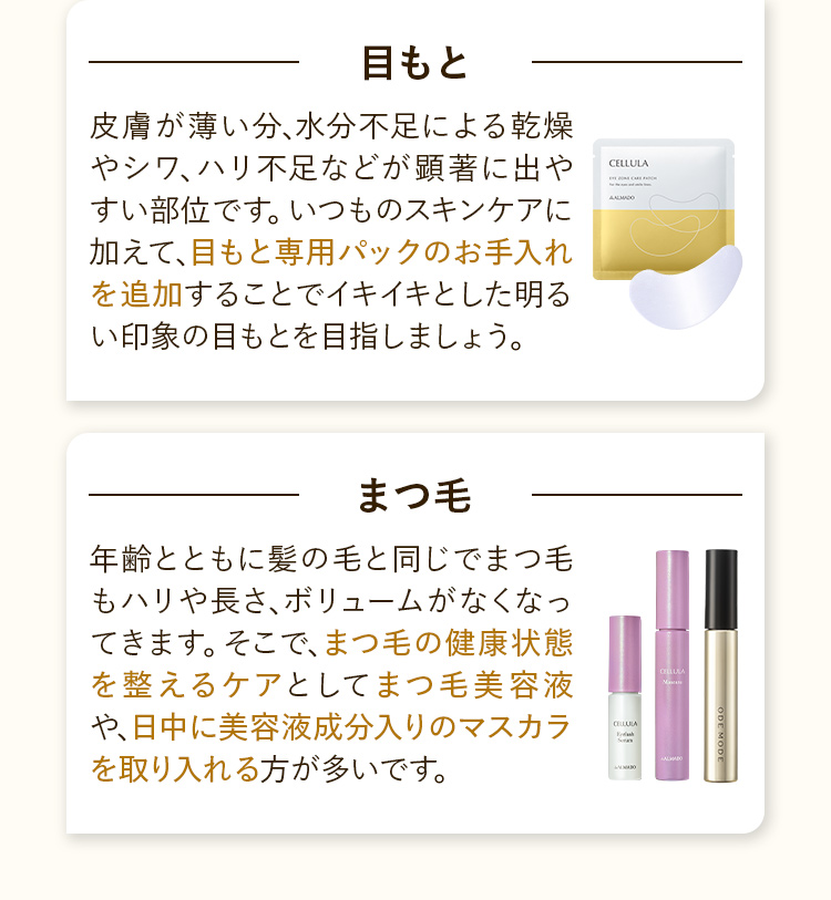 目もと：目もと専用パックのお手入れを追加することでイキイキとした明るい印象の目もとを目指しましょう。まつ毛：まつ毛美容液や、日中に美容液成分入りのマスカラを取り入れる方が多いです。