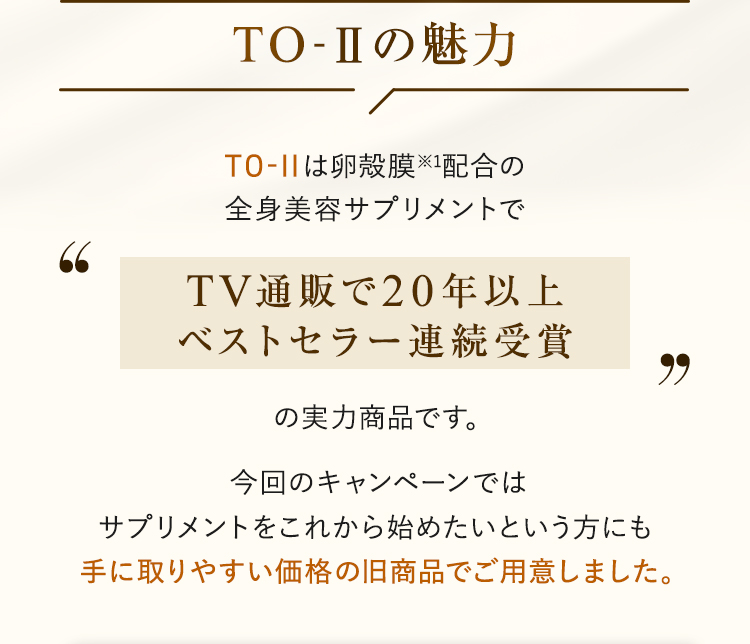 TO-IIは卵殻膜※1配合の全身美容サプリメントでTV通販で20年以上ベストセラー連続受賞の実力商品です。