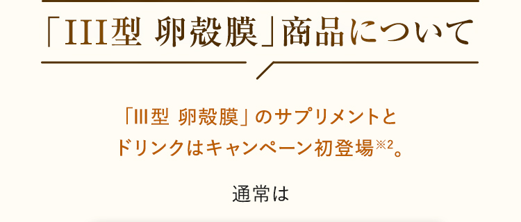 「Ⅲ型 卵殻膜」のサプリメントとドリンクはチェルラーのキャンペーン初登場※2。