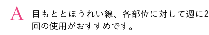 A. 目もととほうれい線、各部位に対して週に2回の使用がおすすめです。