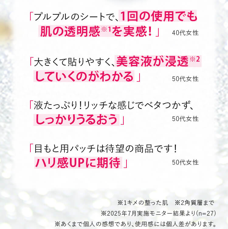 「プルプルのシートで、1回の使用でも肌の透明感※1を実感！」「大きくて貼りやすく、美容液が浸透※1していくのがわかる」「液たっぷり！リッチな感じでベタつかず、しっかりうるおう」「目もと用パッチは待望の商品です！ハリ感UPに期待」