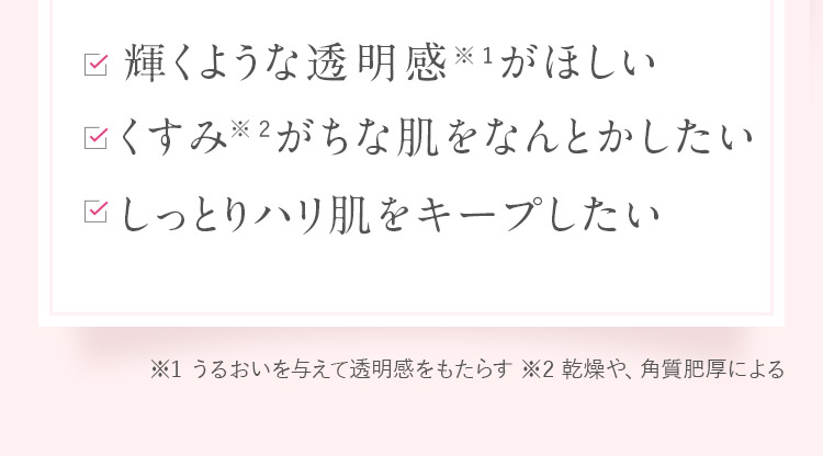 輝くような透明感がほしい!くすみ※がちな肌をなんとかしたい!しっとりハリ肌をキープしたい※乾燥や、角質肥厚による