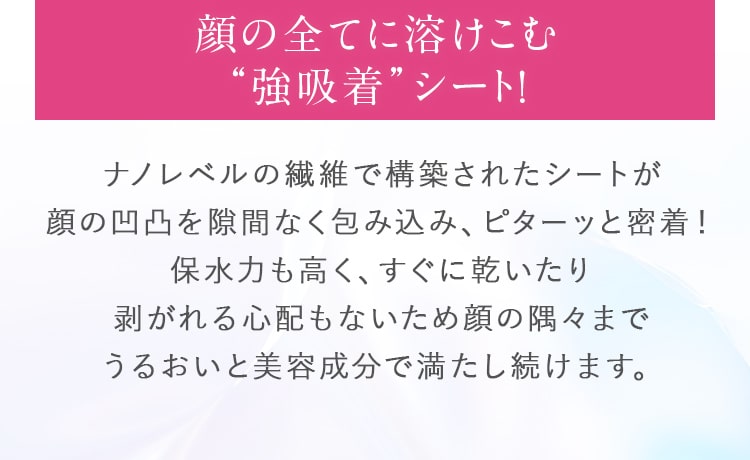 顔の全てに溶けこむ“強吸着”シート！ナノレベルの繊維で構築されたシートが顔の凹凸を隙間なく包み込み、ピターッと密着！保水力も高く、すぐに乾いたり剥がれる心配もないため顔の隅々までうるおいと美容成分で満たし続けます。
