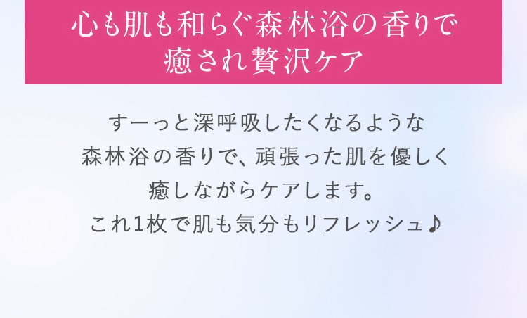 心も肌も和らぐ森林浴の香りで癒され贅沢ケア。すーっと深呼吸したくなるような森林浴の香りで、頑張った肌を優しく癒しながらケアします。これ1枚で肌も気分もリフレッシュ♪
