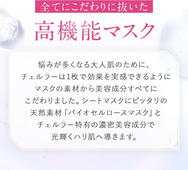 全てにこだわりに抜いた高機能マスク_悩みが多くなる大人肌のために、チェルラーは1枚で効果を実感できるようにマスクの素材から美容成分すべてにこだわりました。シートマスクにピッタリの天然素材「バイオセルロースマスク」とチェルラー特有の濃密美容成分で光輝くハリ肌へ導きます。