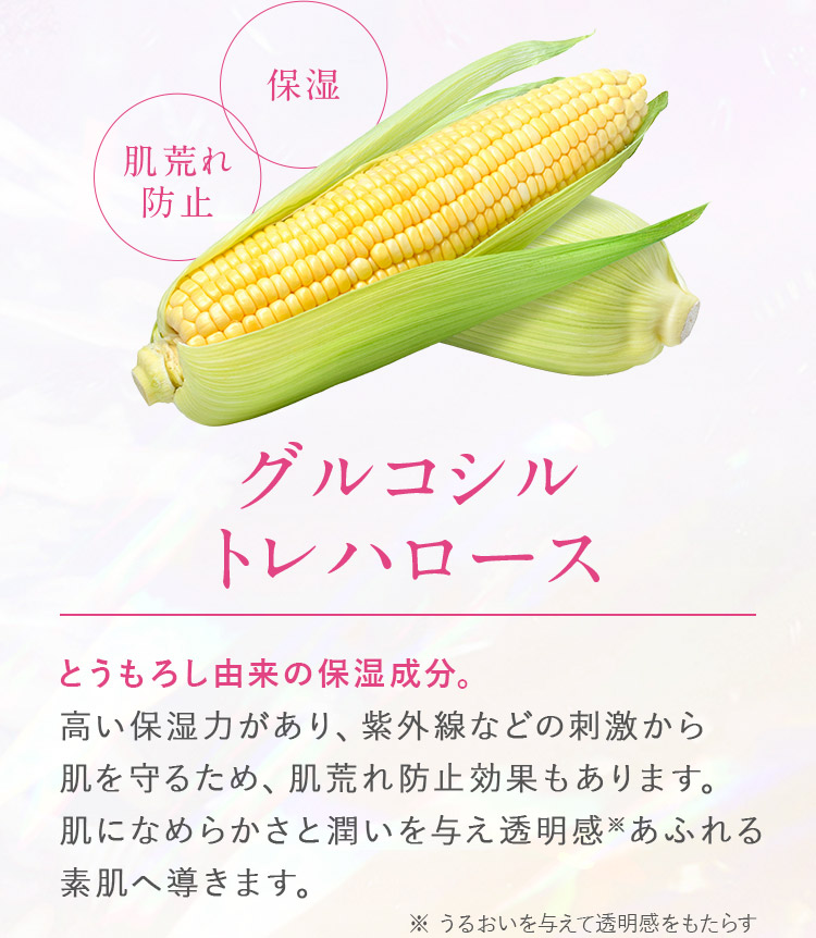 保湿・肌荒れ防止_グルコシル
							トレハロース_とうもろし由来の保湿成分。高い保湿力があり、紫外線などの刺激から肌を守るため、肌荒れ防止効果もあります。肌になめらかさと潤いを与え透明感あふれる素肌へ導きます。