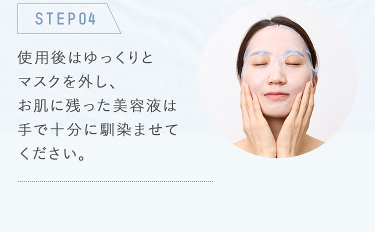 STEP04_使用後はゆっくりとマスクを外し、お肌に残った美容液は手で十分に馴染ませてください。