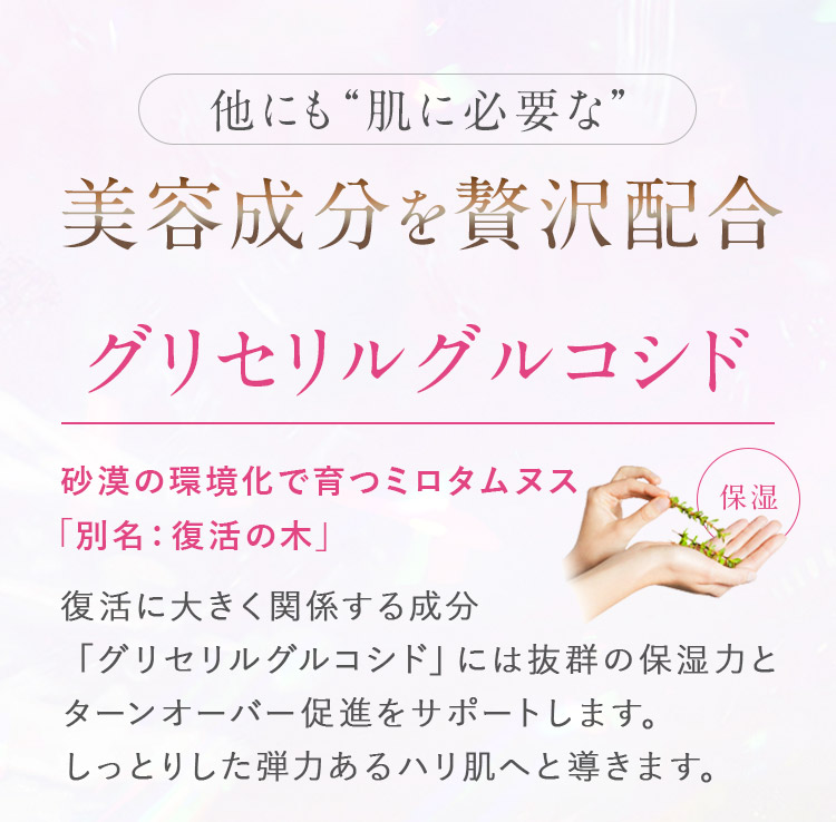他にも“肌に必要な”美容成分を贅沢配合 保湿_グリセリルグルコシド_砂漠の環境化で育つミロタムヌス_復活に大きく関係する成分「グリセリルグルコシド」には抜群の保湿力とターンオーバー促進をサポートします。しっとりした弾力あるハリ肌へと導きます。
