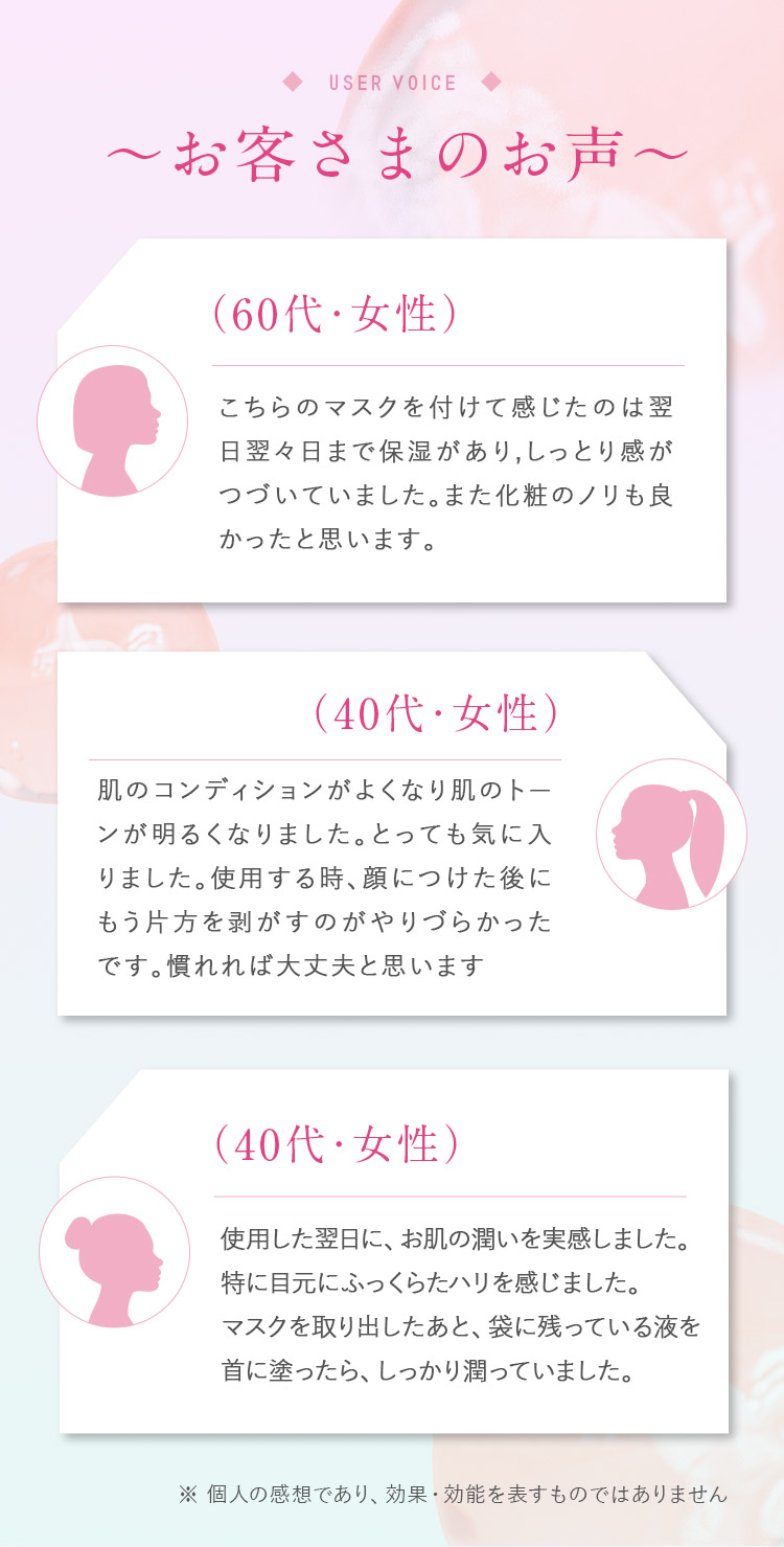 お客さまのお声　60代女性　こちらのマスクを付けて感じたのは翌日翌々日まで保湿があり、しっとり感がつづいていました。また化粧ノリも良かったと思います。　40代女性　肌のコンディションがよくなり肌のトーンが明るくなりました。とっても気に入りました。使用する時、顔につけた後にもう片方をはがすのがやりづらかったです。慣れれば大丈夫だと思います。　40代女性　使用した翌日に、お肌の潤いを実感しました。特に目元にふっくらしたハリを感じました。マスクを取り出したあと、袋に残っている液を首に塗ったら、しっかり潤っていました。