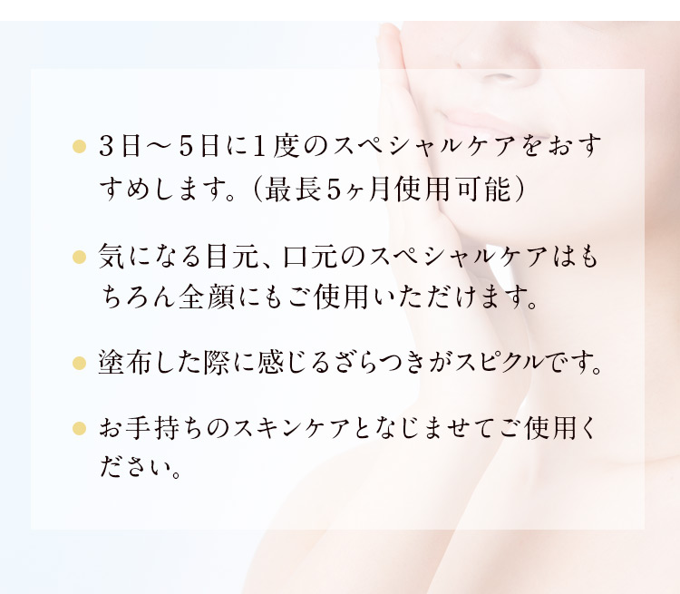 3日～5日に1度のスペシャルケアをおすすめします　最長5ヶ月使用可能　気になる目元、口元のスペシャルケアはもちろん全顔にもご使用いただけます　塗布した際に感じるざらつきがスピクルです　お手持ちのスキンケアとなじませてご使用ください