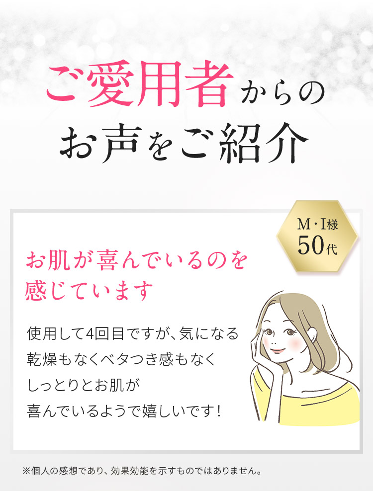 ご愛用者からのお声をご紹介　M・I様　50代　お肌が喜んでいるのを感じています　使用して4回目ですが、気になる乾燥もなくベタつき感もなくしっとりとお肌が喜んでいるようで嬉しいです！