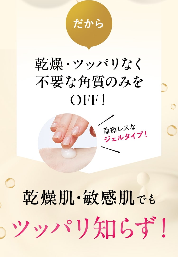 だから乾燥・ツッパリなく不要な角質のみをOFF！ 摩擦レスなジェルタイプ。乾燥肌・敏感肌でもツッパリ知らず！