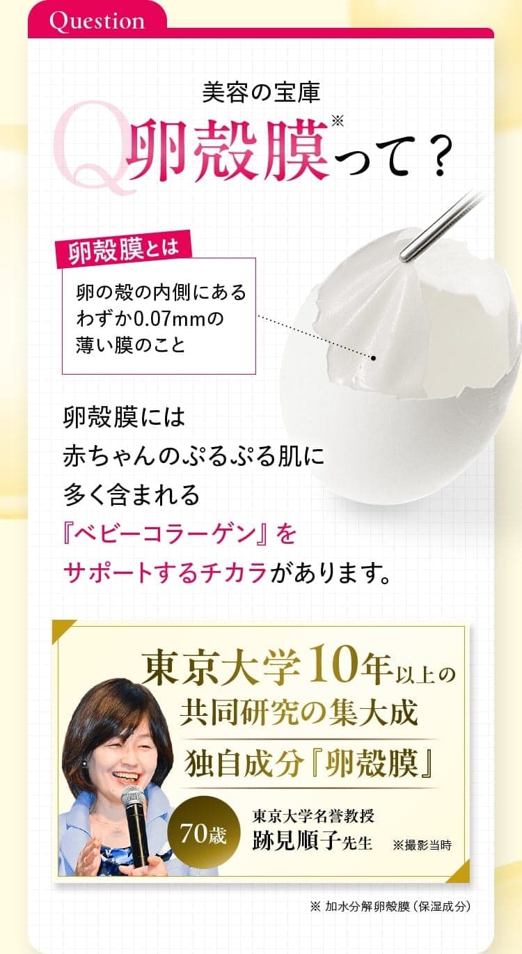 美容の宝庫卵殻膜って？卵殻膜には赤ちゃんのぷるぷる肌に多く含まれる『ベビーコラーゲン』をサポートするチカラがあります。