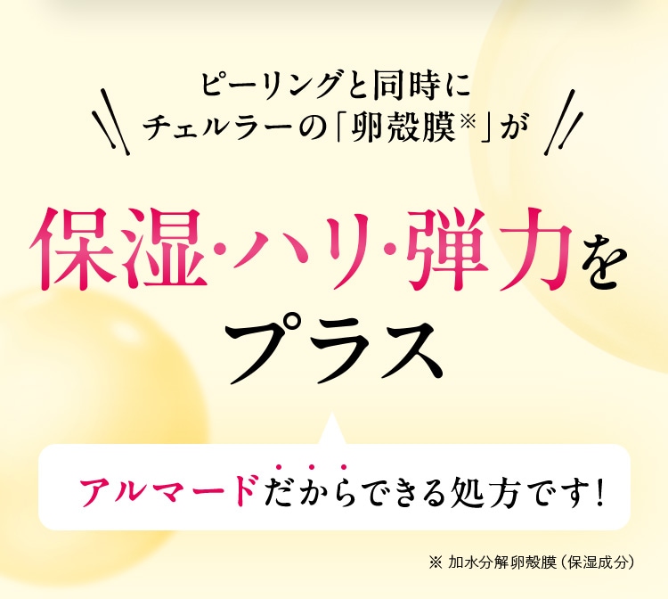 ピーリングと同時にチェルラーの「卵殻膜※」が保湿・ハリ・弾力をプラス アルマードだからできる処方です！