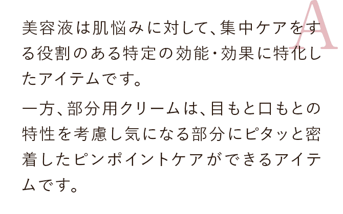 美容液は肌悩みに対して、集中ケアをする役割のある特定の効能・効果に特化したアイテムです。一方、部分用クリームは、目もと口もとの特性を考慮し気になる部分にピタッと密着したピンポイントケアができるアイテムです。