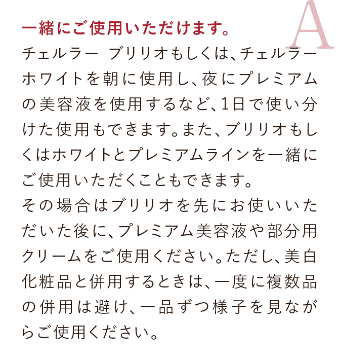 一緒にご使用いただけます。チェルラー ブリリオもしくは、チェルラー ホワイトを朝に使用し、夜にプレミアムの美容液を使用するなど、1日で使い分けた使用もできます。また、ブリリオもしくはホワイトとプレミアムラインを一緒にご使用いただくこともできます。その場合はブリリオを先にお使いいただいた後に、プレミアム美容液や部分用クリームをご使用ください。ただし、美白化粧品と併用するときは、一度に複数品の併用は避け、一品ずつ様子を見ながらご使用ください。