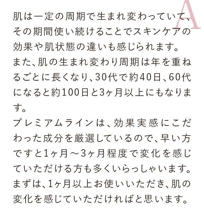 肌は一定の周期で生まれ変わっていて、その期間使い続けることでスキンケアの効果や肌状態の違いも感じられます。また、肌の生まれ変わり周期は年を重ねるごとに長くなり、30代で約40日、60代になると約100日と3ヶ月以上にもなります。プレミアムラインは、効果実感にこだわった成分を厳選しているので、早い方ですと1ヶ月～3ヶ月程度で変化を感じていただける方も多くいらっしゃいます。まずは、1ヶ月以上お使いいただき、肌の変化を感じていただければと思います。