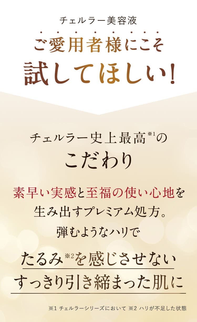 チェルラー美容液 ご愛用者様にこそ試してほしい！チェルラー史上最高※１のこだわり 素早い実感と至福の使い心地を生み出すプレミアム処方。弾むようなハリで たるみ※2を感じさせないすっきり引き締まった肌に