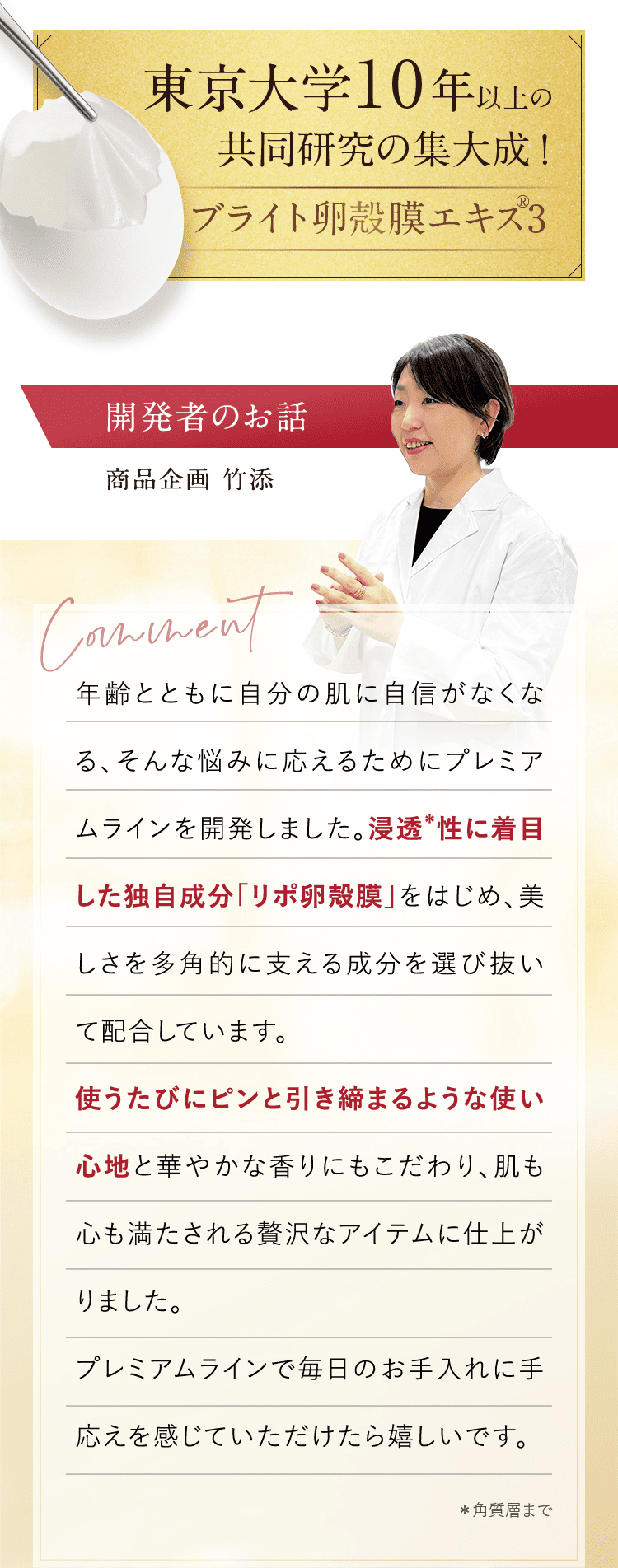 東京大学 10年以上の共同研究の集大成!開発者のお話 商品企画 竹添  年齢とともに自分の肌に自信がなくなる、そんな悩みに応えるためにプレミアムラインを開発しました。浸透＊性に着目した独自成分「リポ卵殻膜」をはじめ、美しさを多角的に支える成分を選び抜いて配合しています。使うたびにピンと引き締まるような使い心地と華やかな香りにもこだわり、肌も心も満たされる贅沢なアイテムに仕上がりました。プレミアムラインで毎日のお手入れに手応えを感じていただけたら嬉しいです。