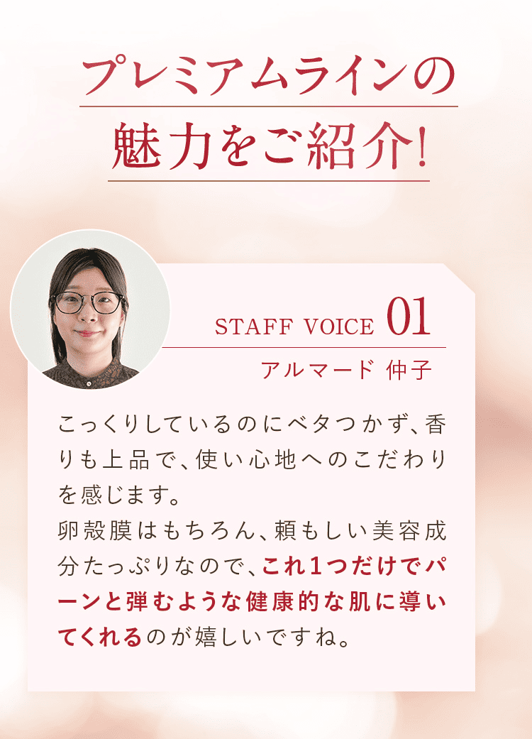 プレミアムラインの魅力をご紹介! STAFF VOICE01 アルマード 仲子 こっくりしているのにベタつかず、香りも上品で、使い心地へのこだわりを感じます。卵殻膜はもちろん、頼もしい美容成分たっぷりなので、これ１つだけでパーンと弾むような健康的な肌に導いてくれるのが嬉しいですね。