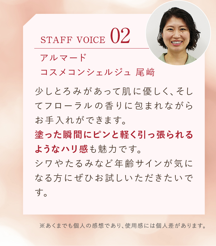 STAFF VOICE02 アルマード コスメコンシェルジュ 尾﨑 少しとろみがあって肌に優しく、そしてフローラルの香りに包まれながらお手入れができます。塗った瞬間にピンと軽く引っ張られるようなハリ感も魅力です。シワやたるみなど年齢サインが気になる方にぜひお試しいただきたいです。
