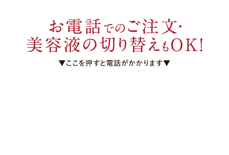 お電話でのご注文・美容液の切り替えもOK!▼ここを押すと電話がかかります▼