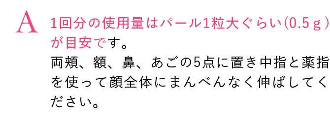 1回分の使用量はパール1粒大ぐらい(0.5ｇ)が目安です。両頬、額、鼻、あごの5点に置き中指と薬指を使って顔全体にまんべんなく伸ばしてください。