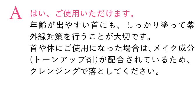 はい、ご使用いただけます。
                                年齢が出やすい首にも、しっかり塗って紫外線対策を行うことが大切です。
                                首や体にご使用になった場合は、メイク成分(トーンアップ剤)が配合されているため、クレンジングで落としてください。