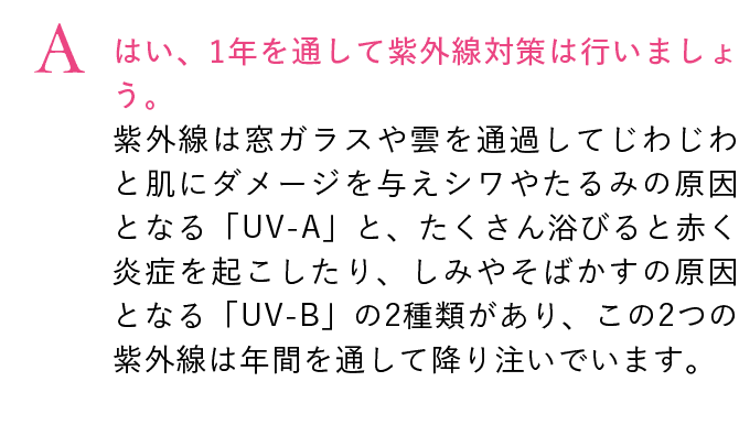 はい、1年を通して紫外線対策は行いましょう。紫外線は窓ガラスや雲を通過してじわじわと肌にダメージを与えシワやたるみの原因となる「UV-A」と、たくさん浴びると赤く炎症を起こしたり、しみやそばかすの原因となる「UV-B」の2種類があり、この2つの紫外線は年間を通して降り注いでいます。