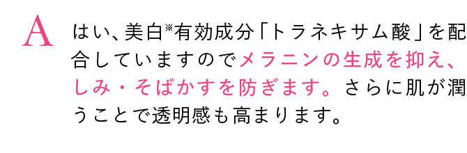 はい、美白※有効成分「トラネキサム酸」を配合していますのでメラニンの生成を抑え、しみ・そばかすを防ぎます。さらに肌が潤うことで透明感も高まります。