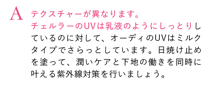 テクスチャーが異なります。
                                チェルラーのUVは乳液のようにしっとりしているのに対して、オーディのUVはミルクタイプでさらっとしています。日焼け止めを塗って、潤いケアと下地の働きを同時に叶える紫外線対策を行いましょう。