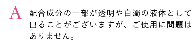 配合成分の一部が透明や白濁の液体として出ることがございますが、ご使用に問題はありません。
