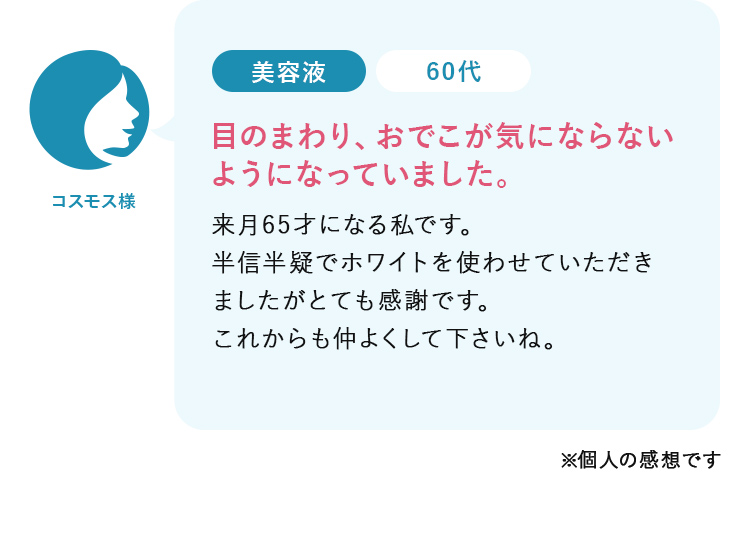 コスモス様60代:目のまわり、おでこが気にならない ようになっていました。来月65才になる私です。 半信半疑でホワイトを使わせていただき ましたがとても感謝です。 これからも仲よくして下さいね。  