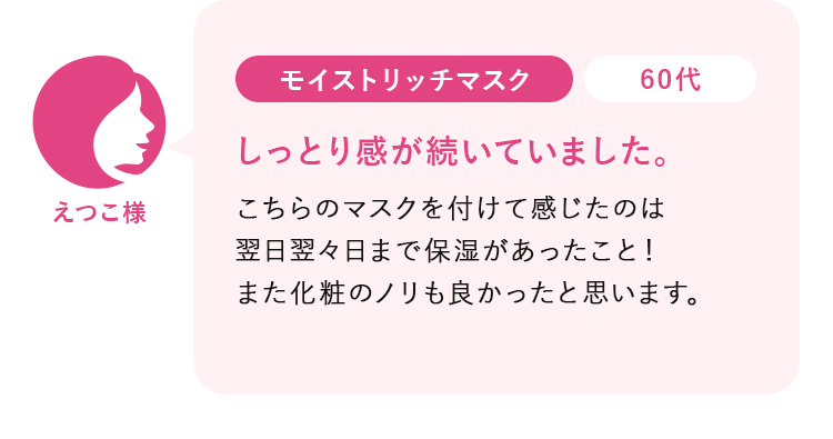 えつこ様60代:モイストリッチマスク_しっとり感が続いていました。こちらのマスクを付けて感じたのは 翌日翌々日まで保湿があったこと！ また化粧のノリも良かったと思います。