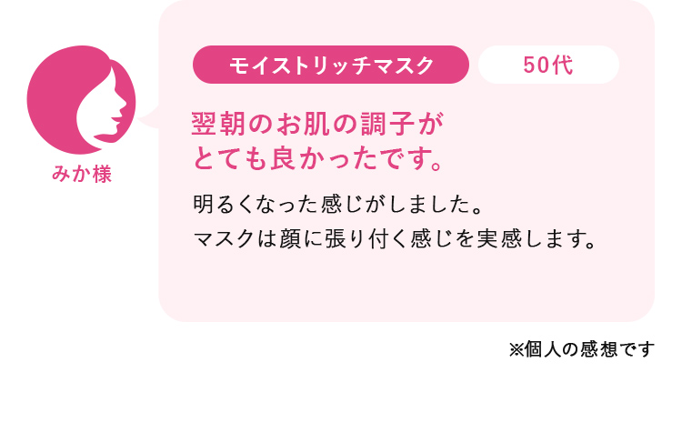 みか様50代:モイストリッチマスク_年齢サインが気になっていましたが、 よくなってきたように思います。たっぷり使えて、嬉しいです！